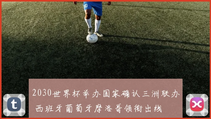 2030世界杯举办国家确认三洲联办 西班牙葡萄牙摩洛哥领衔出线