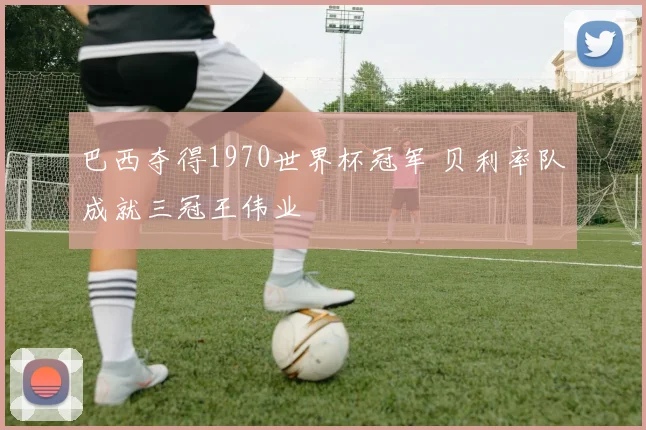巴西夺得1970世界杯冠军 贝利率队成就三冠王伟业
