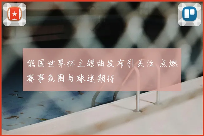 俄国世界杯主题曲发布引关注 点燃赛事氛围与球迷期待