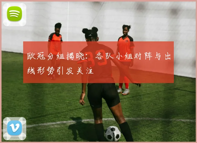 欧冠分组揭晓:各队小组对阵与出线形势引发关注