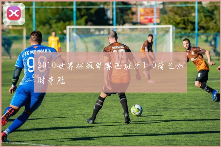 2010世界杯冠军赛西班牙1-0荷兰加时夺冠