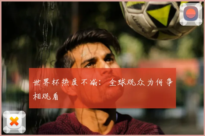 世界杯热度不减:全球观众为何争相观看