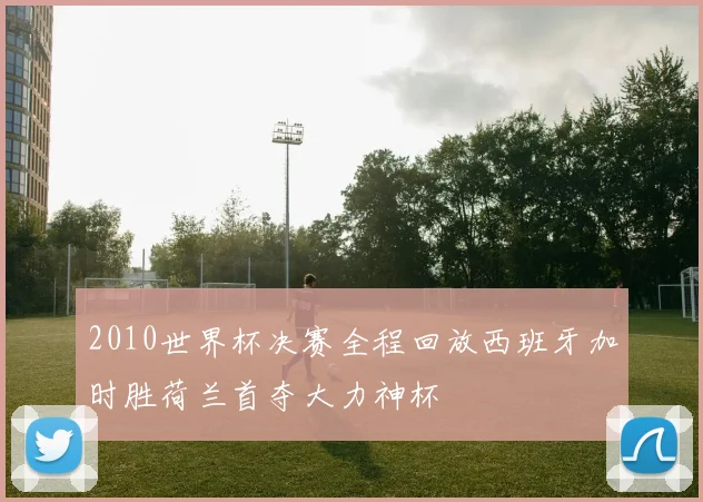 2010世界杯决赛全程回放西班牙加时胜荷兰首夺大力神杯