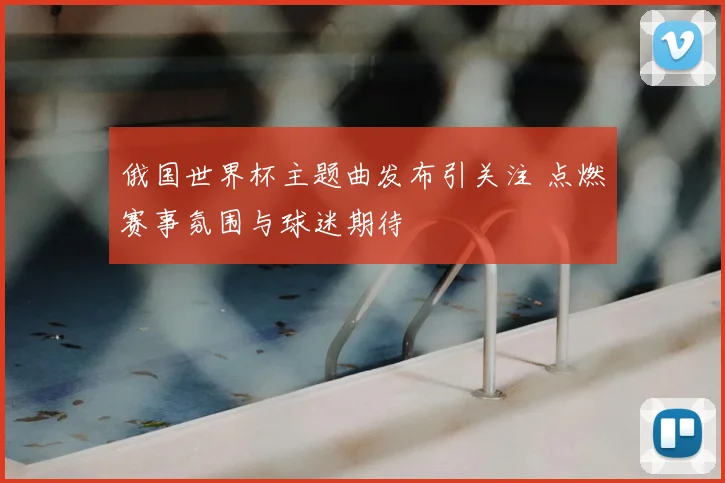 俄国世界杯主题曲发布引关注 点燃赛事氛围与球迷期待