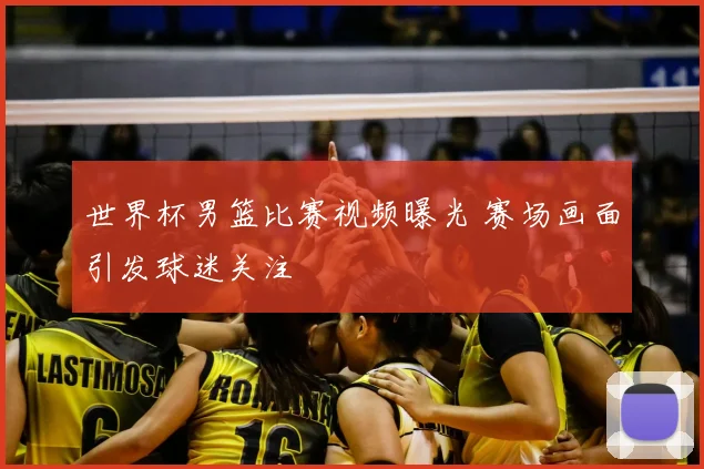 世界杯男篮比赛视频曝光 赛场画面引发球迷关注