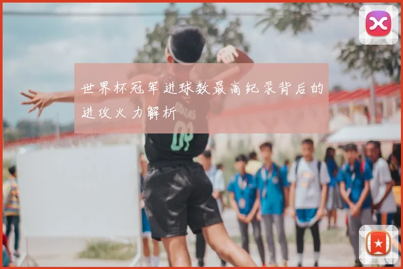 世界杯冠军进球数最高纪录背后的进攻火力解析
