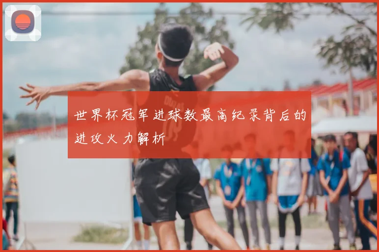 世界杯冠军进球数最高纪录背后的进攻火力解析