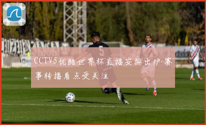 CCTV5优酷世界杯直播安排出炉 赛事转播看点受关注