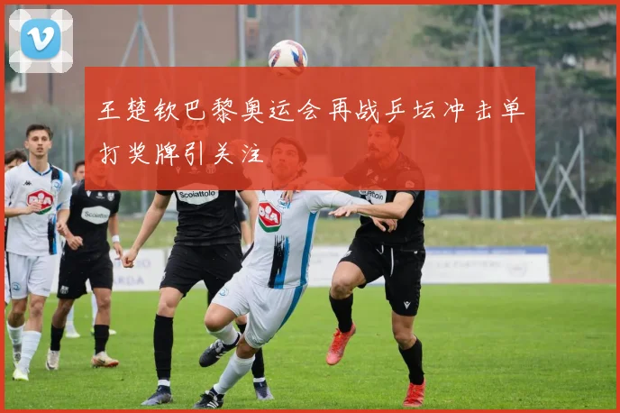 王楚钦巴黎奥运会再战乒坛冲击单打奖牌引关注