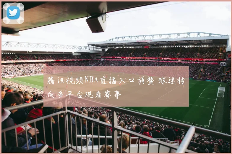 腾讯视频NBA直播入口调整 球迷转向多平台观看赛事