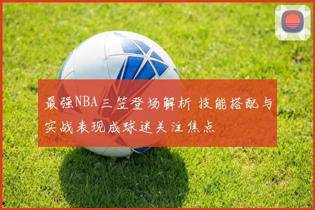 最强NBA三笠登场解析 技能搭配与实战表现成球迷关注焦点