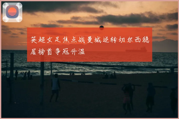 英超女足焦点战曼城逆转切尔西稳居榜首争冠升温