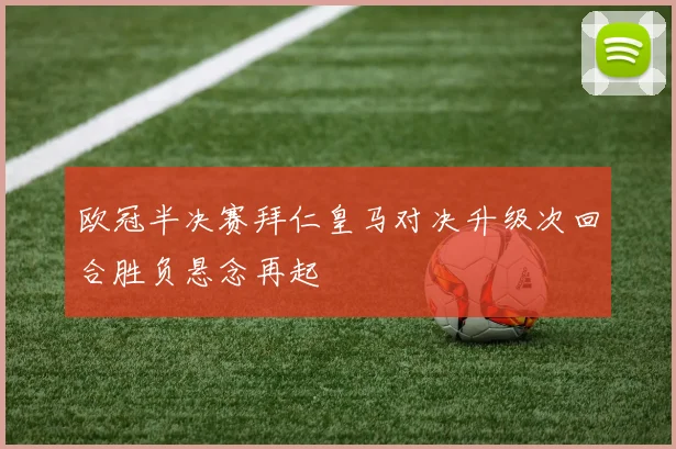 欧冠半决赛拜仁皇马对决升级次回合胜负悬念再起