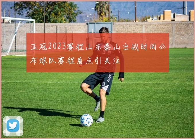 亚冠2023赛程山东泰山出战时间公布球队赛程看点引关注
