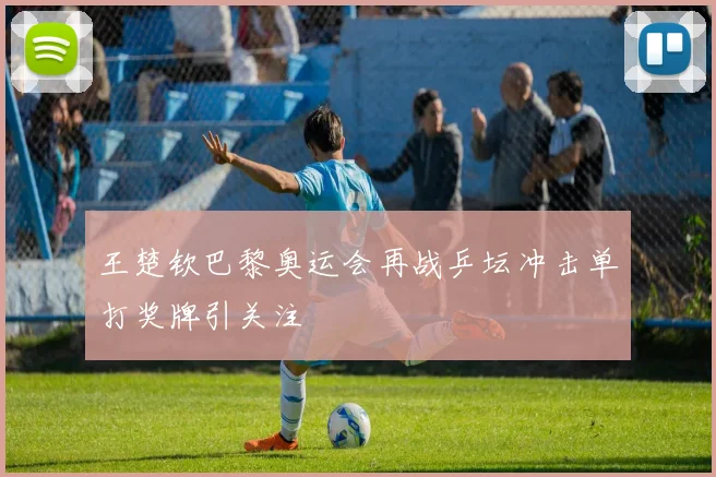 王楚钦巴黎奥运会再战乒坛冲击单打奖牌引关注