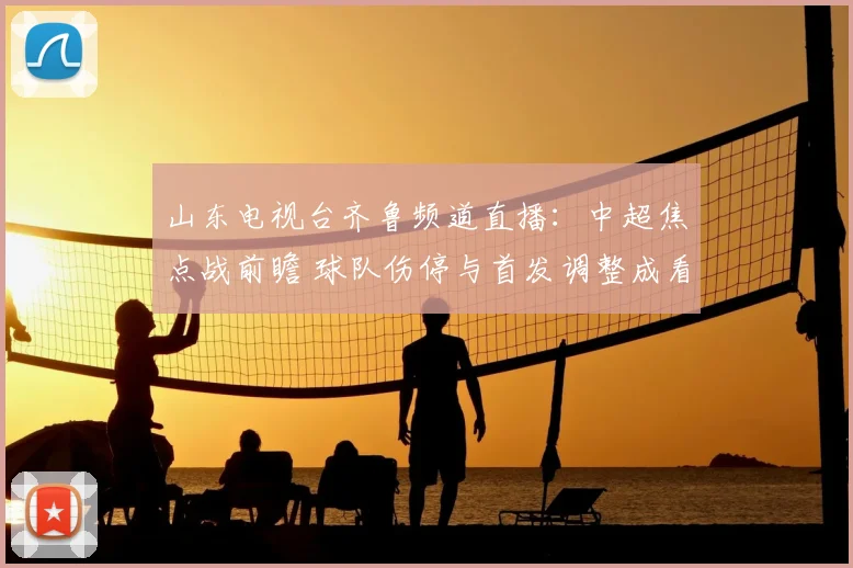 山东电视台齐鲁频道直播：中超焦点战前瞻 球队伤停与首发调整成看点