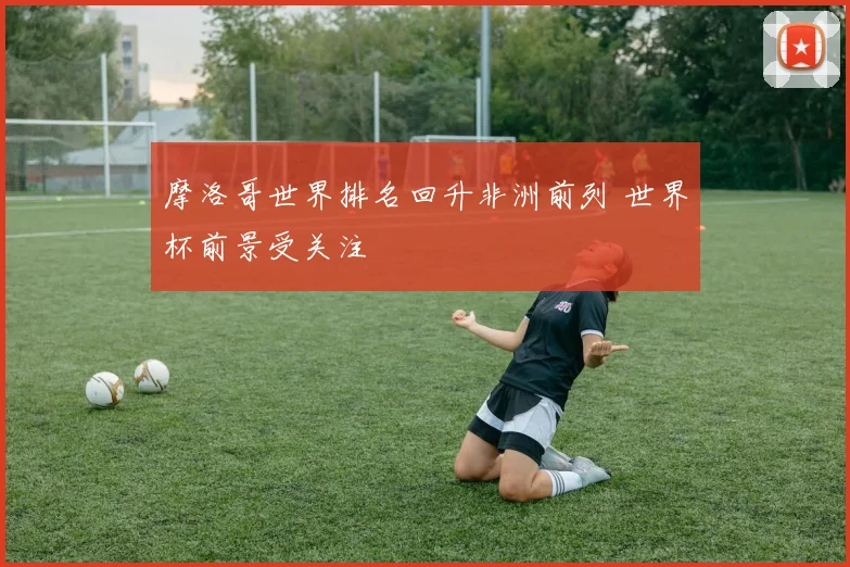 摩洛哥世界排名回升非洲前列 世界杯前景受关注