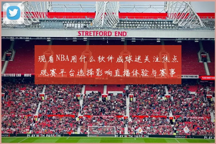 现看NBA用什么软件成球迷关注焦点 观赛平台选择影响直播体验与赛事获取