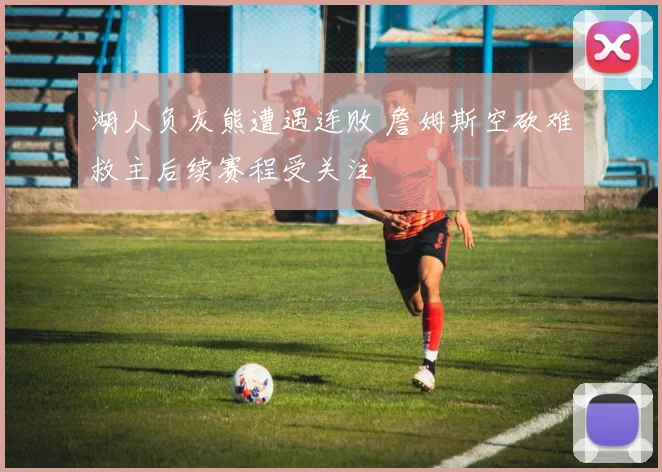 湖人负灰熊遭遇连败 詹姆斯空砍难救主后续赛程受关注