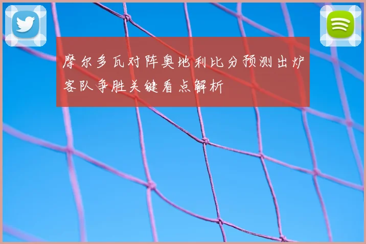 摩尔多瓦对阵奥地利比分预测出炉客队争胜关键看点解析