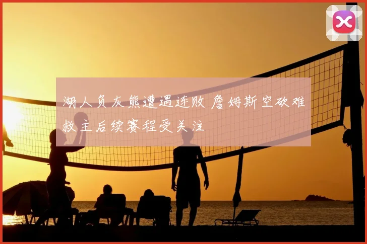 湖人负灰熊遭遇连败 詹姆斯空砍难救主后续赛程受关注