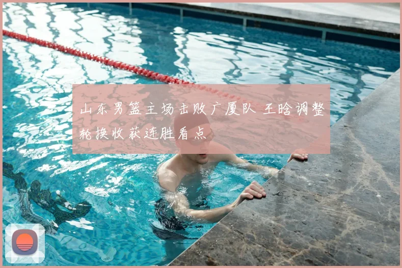 山东男篮主场击败广厦队 王晗调整轮换收获连胜看点