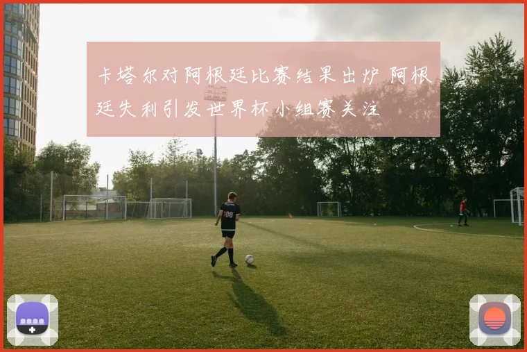 卡塔尔对阿根廷比赛结果出炉 阿根廷失利引发世界杯小组赛关注