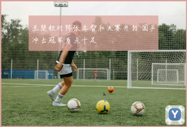 王楚钦对阵张本智和决赛开打 国乒冲击冠军看点十足