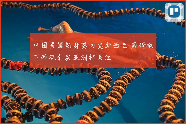 中国男篮热身赛力克新西兰 周琦砍下两双引发亚洲杯关注