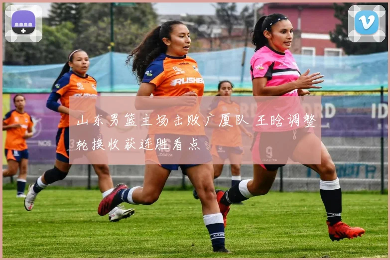 山东男篮主场击败广厦队 王晗调整轮换收获连胜看点