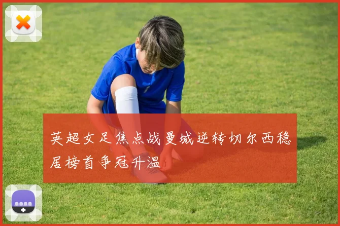 英超女足焦点战曼城逆转切尔西稳居榜首争冠升温