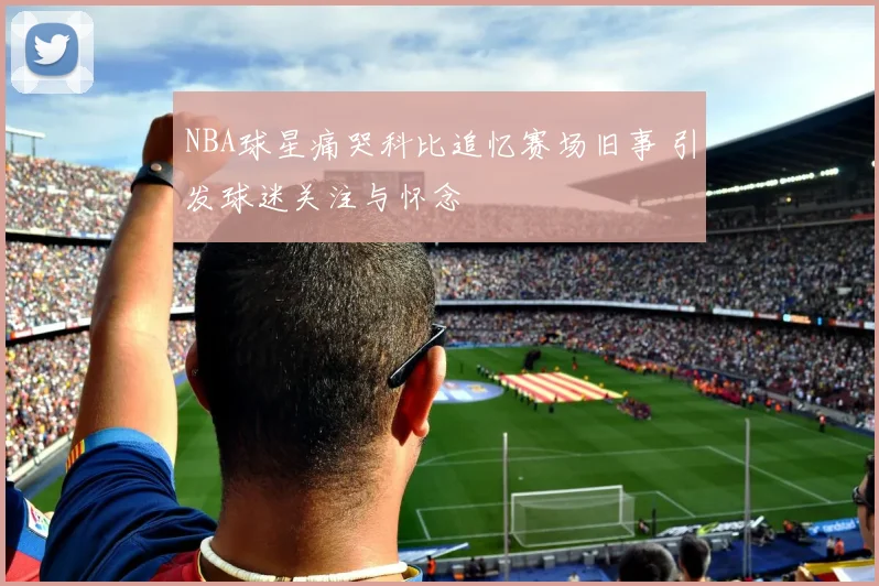 NBA球星痛哭科比追忆赛场旧事 引发球迷关注与怀念
