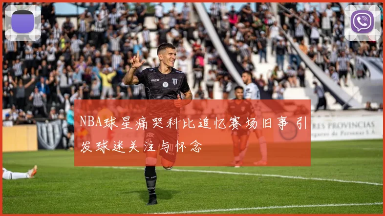 NBA球星痛哭科比追忆赛场旧事 引发球迷关注与怀念