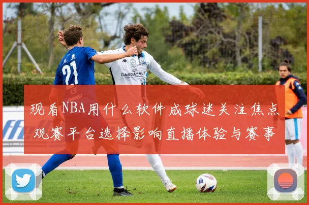 现看NBA用什么软件成球迷关注焦点 观赛平台选择影响直播体验与赛事获取