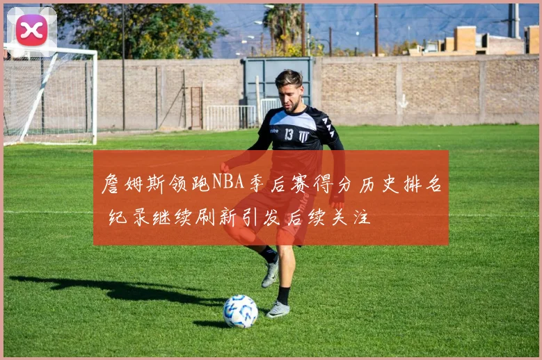 詹姆斯领跑NBA季后赛得分历史排名 纪录继续刷新引发后续关注