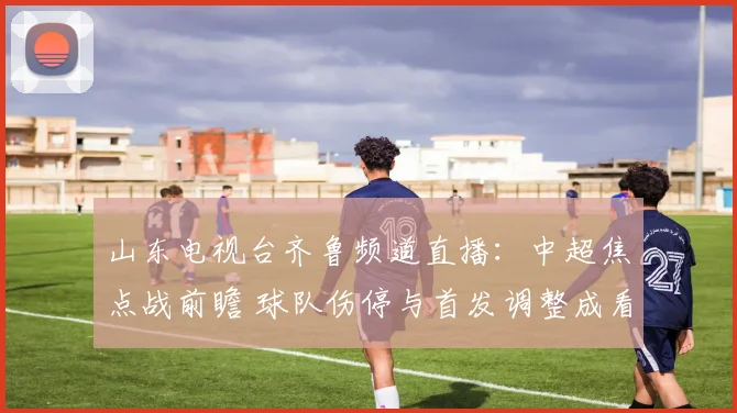 山东电视台齐鲁频道直播：中超焦点战前瞻 球队伤停与首发调整成看点