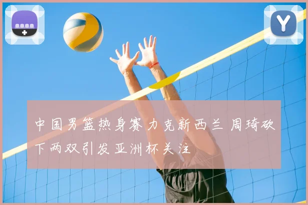 中国男篮热身赛力克新西兰 周琦砍下两双引发亚洲杯关注