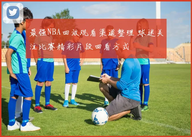 最强NBA回放观看渠道整理 球迷关注比赛精彩片段回看方式